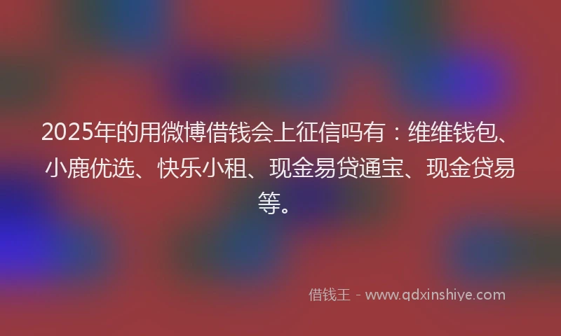 2025年的用微博借钱会上征信吗有：维维钱包、小鹿优选、快乐小租、现金易贷通宝、现金贷易等。