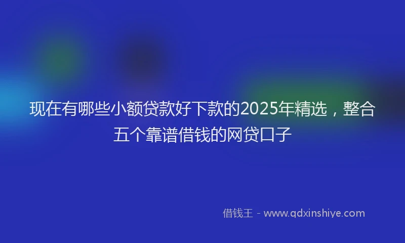 现在有哪些小额贷款好下款的2025年精选，整合五个靠谱借钱的网贷口子