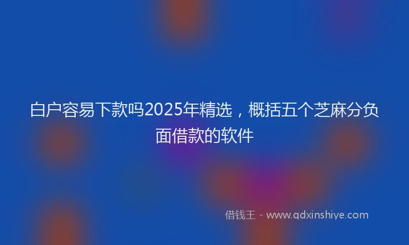 白户容易下款吗2025年精选，概括五个芝麻分负面借款的软件