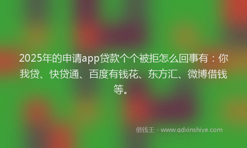 2025年的申请app贷款个个被拒怎么回事有：你我贷、快贷通、百度有钱花、东方汇、微博借钱等。