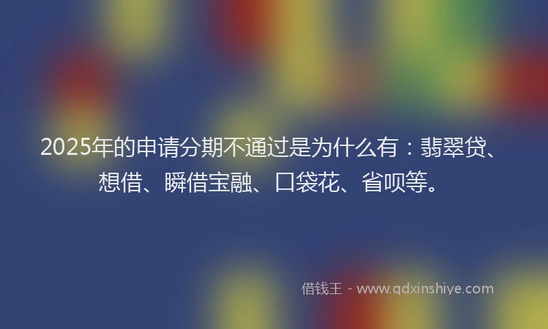 2025年的申请分期不通过是为什么有：翡翠贷、想借、瞬借宝融、口袋花、省呗等。