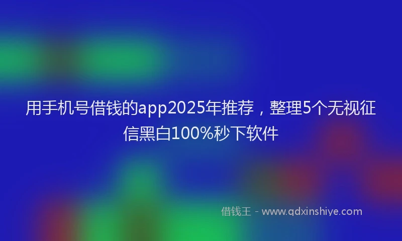 用手机号借钱的app2025年推荐，整理5个无视征信黑白100%秒下软件