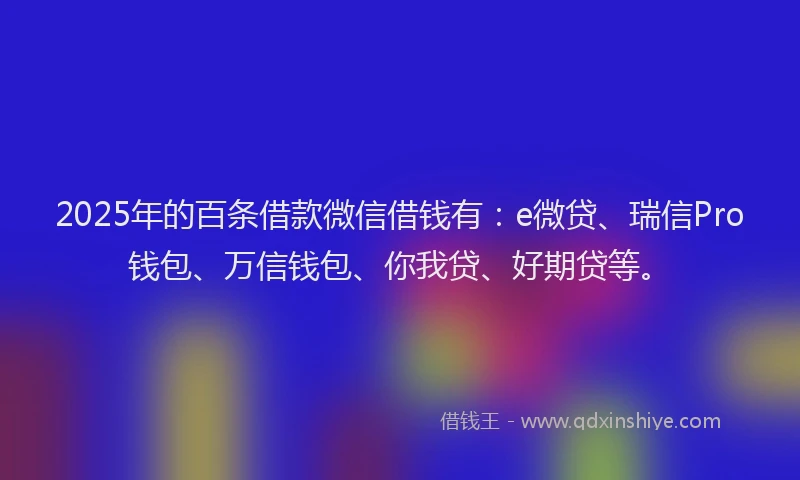 2025年的百条借款微信借钱有：e微贷、瑞信Pro钱包、万信钱包、你我贷、好期贷等。