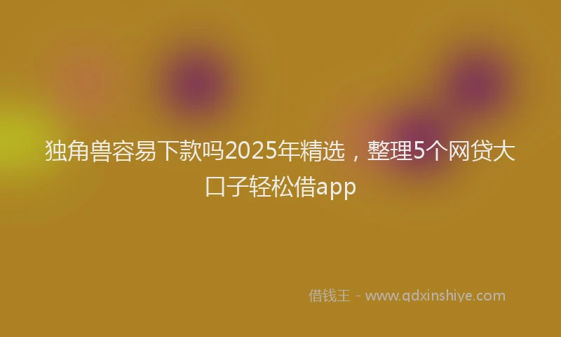 独角兽容易下款吗2025年精选，整理5个网贷大口子轻松借app