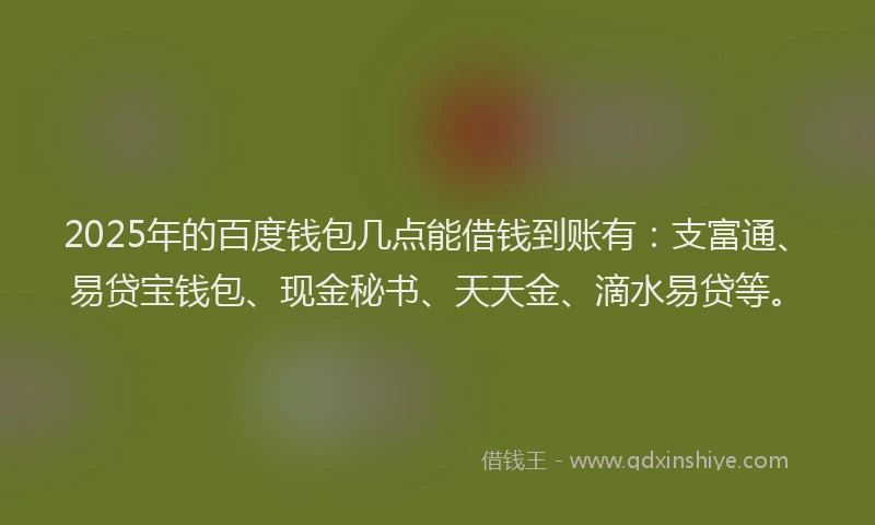 2025年的百度钱包几点能借钱到账有：支富通、易贷宝钱包、现金秘书、天天金、滴水易贷等。