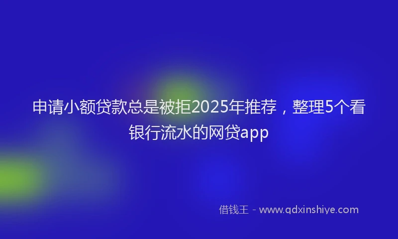 申请小额贷款总是被拒2025年推荐，整理5个看银行流水的网贷app