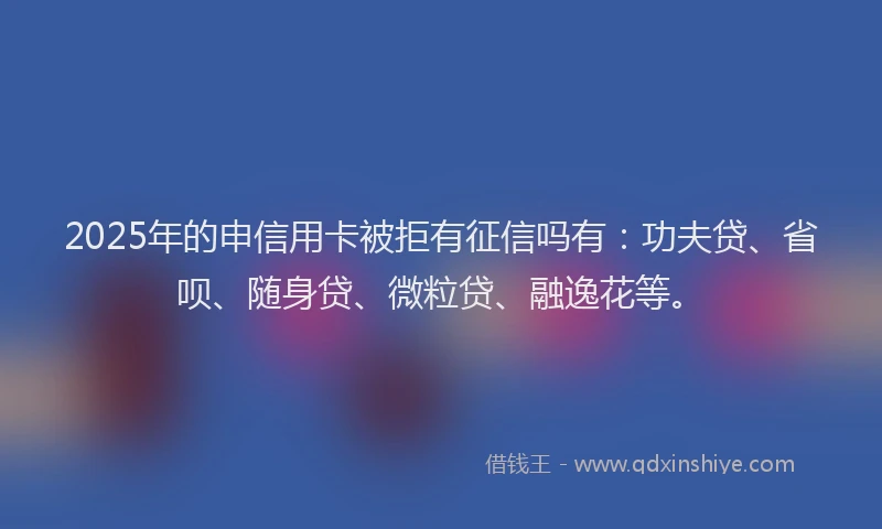 2025年的申信用卡被拒有征信吗有：功夫贷、省呗、随身贷、微粒贷、融逸花等。