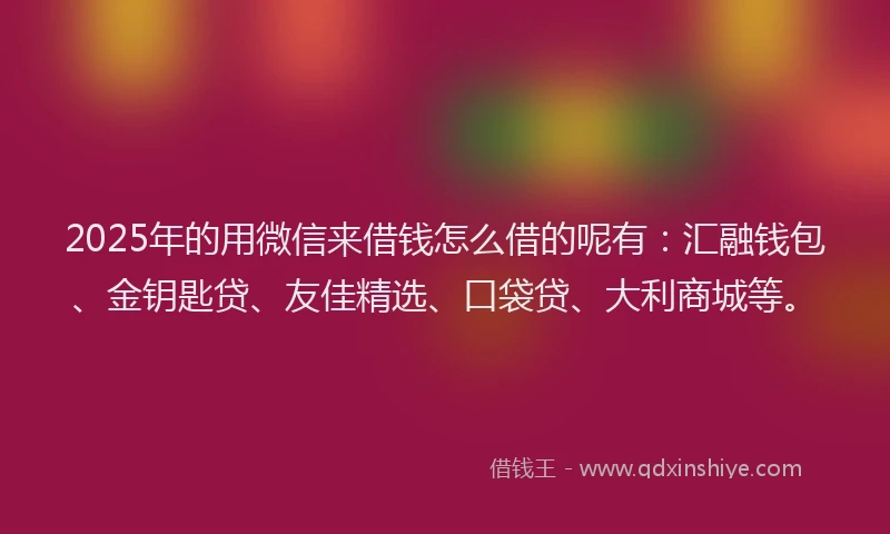 2025年的用微信来借钱怎么借的呢有：汇融钱包、金钥匙贷、友佳精选、口袋贷、大利商城等。