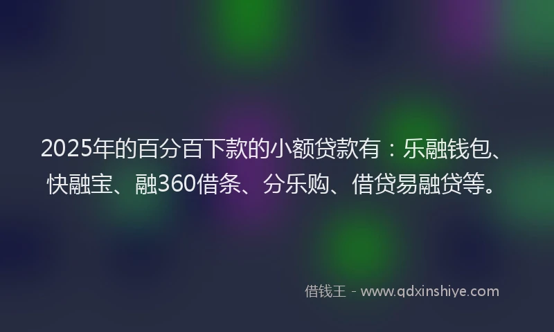 2025年的百分百下款的小额贷款有：乐融钱包、快融宝、融360借条、分乐购、借贷易融贷等。
