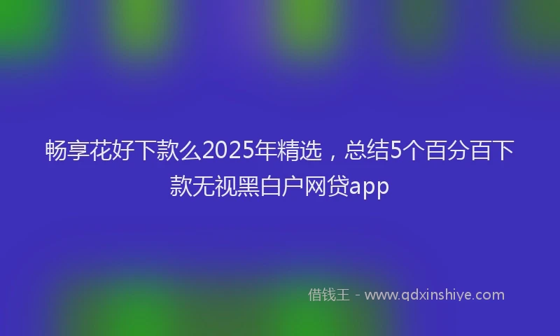 畅享花好下款么2025年精选，总结5个百分百下款无视黑白户网贷app