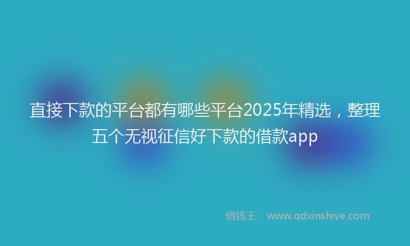 直接下款的平台都有哪些平台2025年精选，整理五个无视征信好下款的借款app
