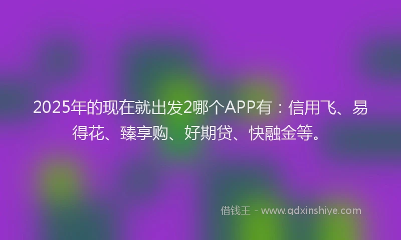 2025年的现在就出发2哪个APP有：信用飞、易得花、臻享购、好期贷、快融金等。