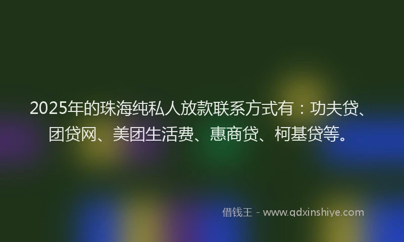 2025年的珠海纯私人放款联系方式有：功夫贷、团贷网、美团生活费、惠商贷、柯基贷等。