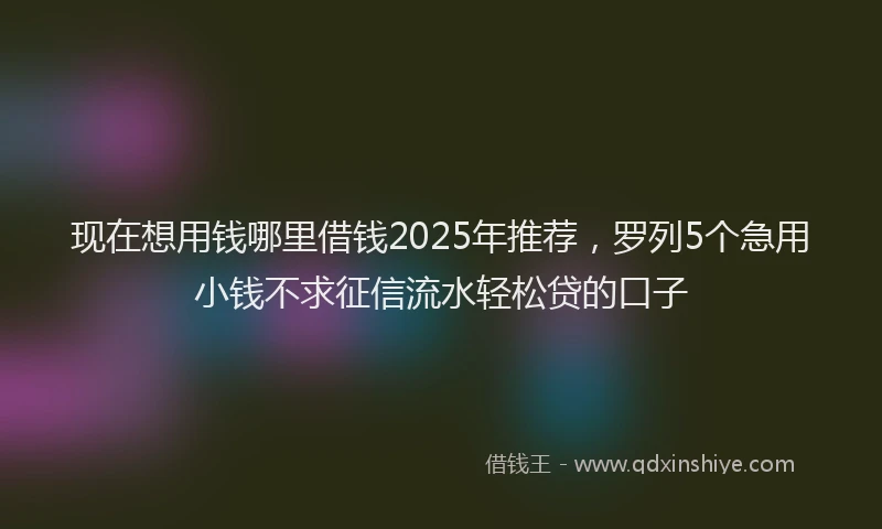 现在想用钱哪里借钱2025年推荐，罗列5个急用小钱不求征信流水轻松贷的口子