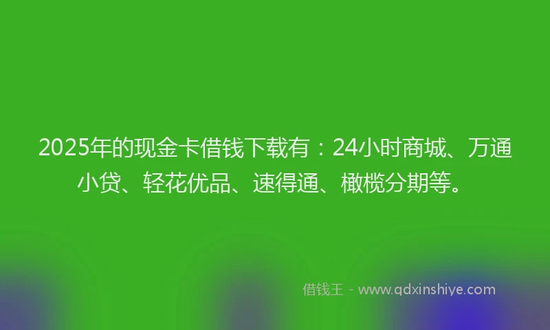 2025年的现金卡借钱下载有：24小时商城、万通小贷、轻花优品、速得通、橄榄分期等。