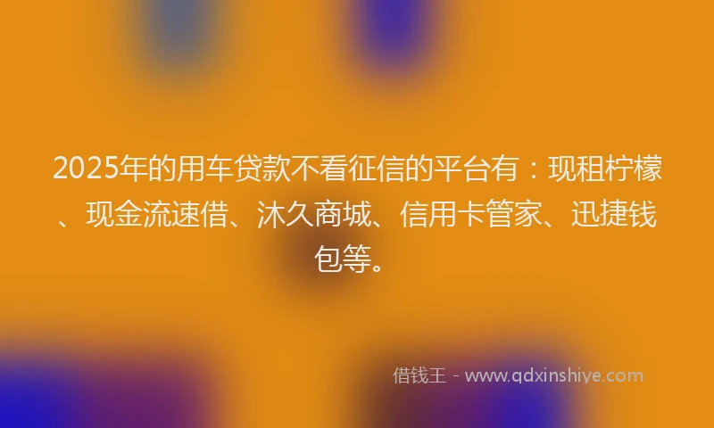 2025年的用车贷款不看征信的平台有：现租柠檬、现金流速借、沐久商城、信用卡管家、迅捷钱包等。