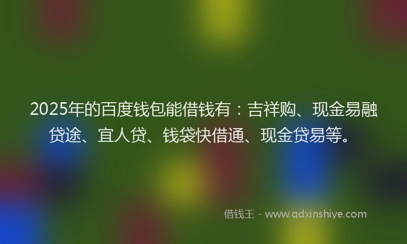 2025年的百度钱包能借钱有：吉祥购、现金易融贷途、宜人贷、钱袋快借通、现金贷易等。