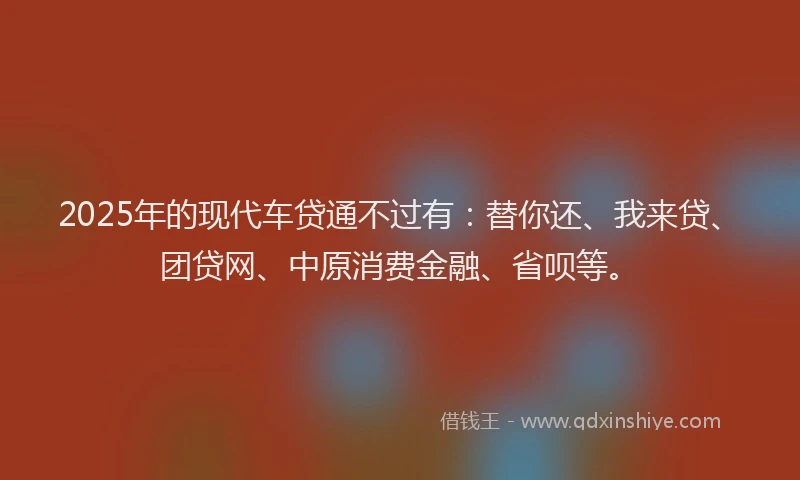 2025年的现代车贷通不过有：替你还、我来贷、团贷网、中原消费金融、省呗等。