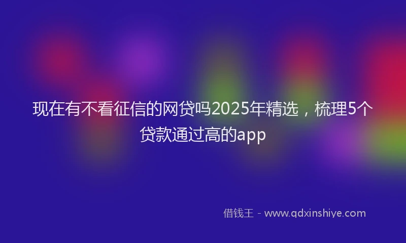 现在有不看征信的网贷吗2025年精选，梳理5个贷款通过高的app