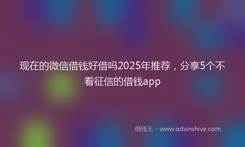 现在的微信借钱好借吗2025年推荐，分享5个不看征信的借钱app