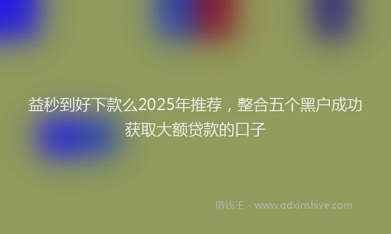 益秒到好下款么2025年推荐，整合五个黑户成功获取大额贷款的口子