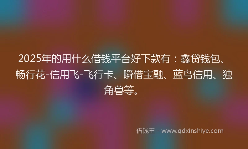 2025年的用什么借钱平台好下款有：鑫贷钱包、畅行花-信用飞-飞行卡、瞬借宝融、蓝鸟信用、独角兽等。