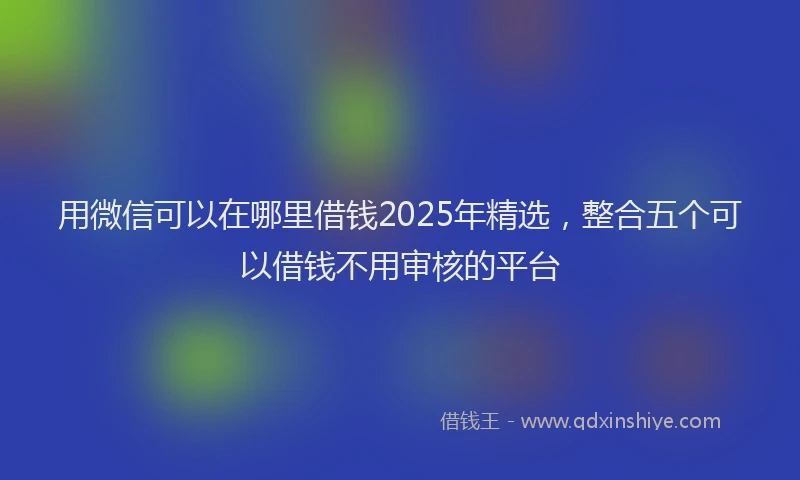 用微信可以在哪里借钱2025年精选，整合五个可以借钱不用审核的平台