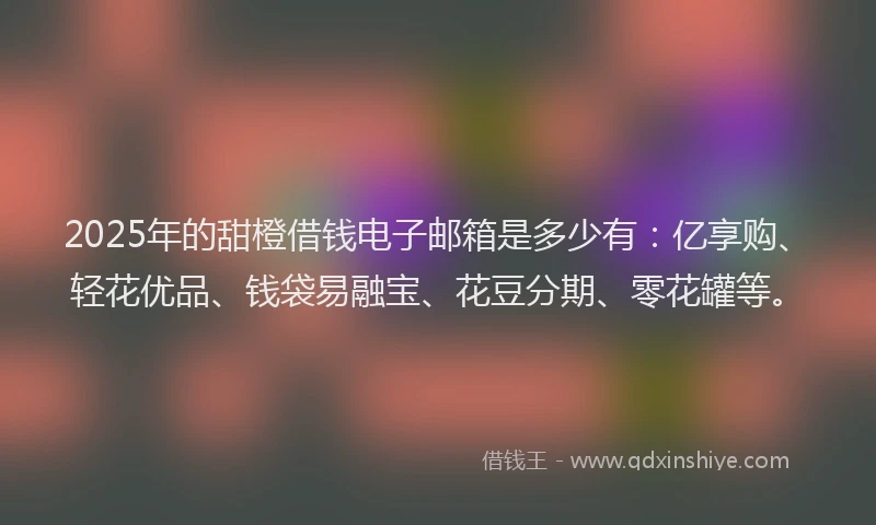 2025年的甜橙借钱电子邮箱是多少有：亿享购、轻花优品、钱袋易融宝、花豆分期、零花罐等。