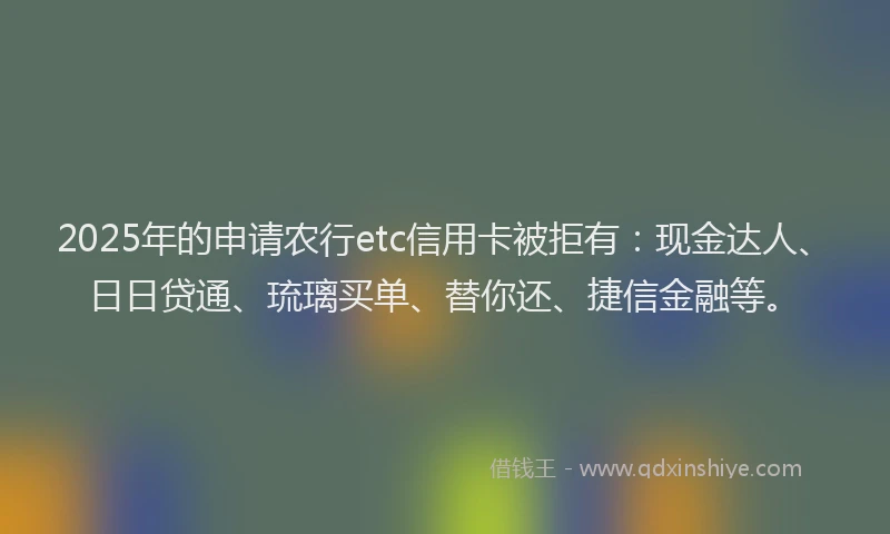 2025年的申请农行etc信用卡被拒有：现金达人、日日贷通、琉璃买单、替你还、捷信金融等。