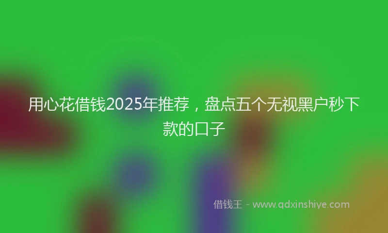 用心花借钱2025年推荐，盘点五个无视黑户秒下款的口子