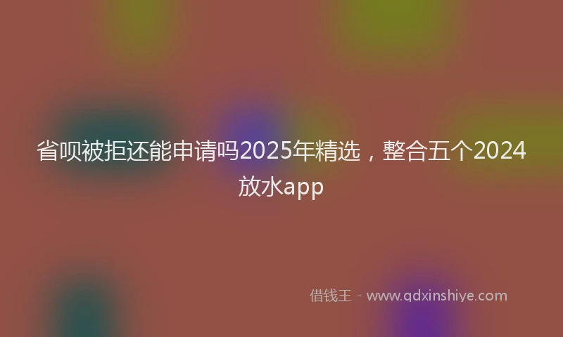 省呗被拒还能申请吗2025年精选，整合五个2024放水app