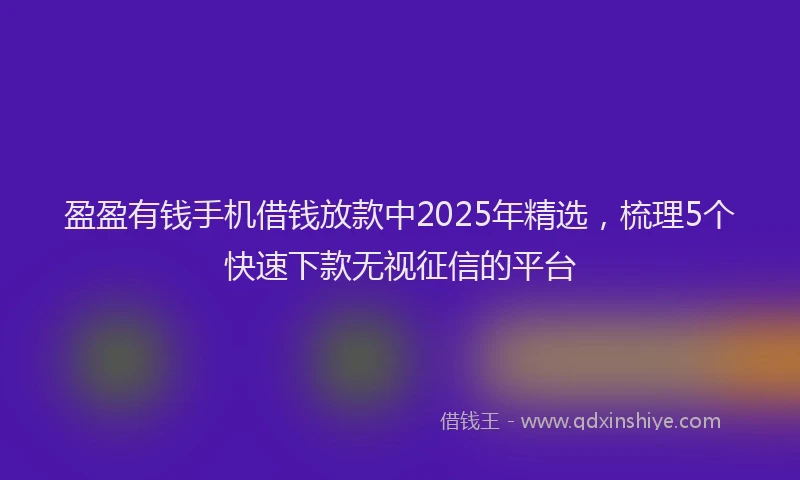 盈盈有钱手机借钱放款中2025年精选，梳理5个快速下款无视征信的平台