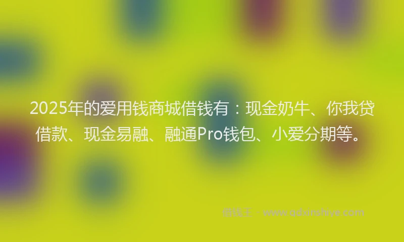 2025年的爱用钱商城借钱有：现金奶牛、你我贷借款、现金易融、融通Pro钱包、小爱分期等。