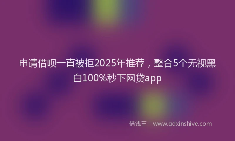 申请借呗一直被拒2025年推荐，整合5个无视黑白100%秒下网贷app