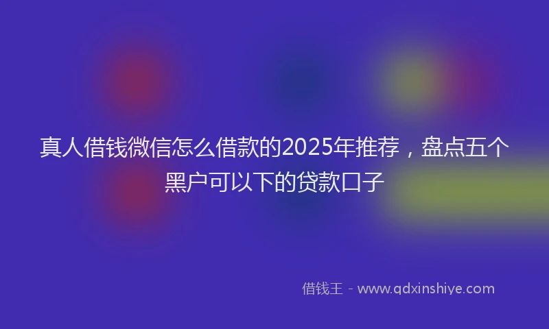 真人借钱微信怎么借款的2025年推荐，盘点五个黑户可以下的贷款口子