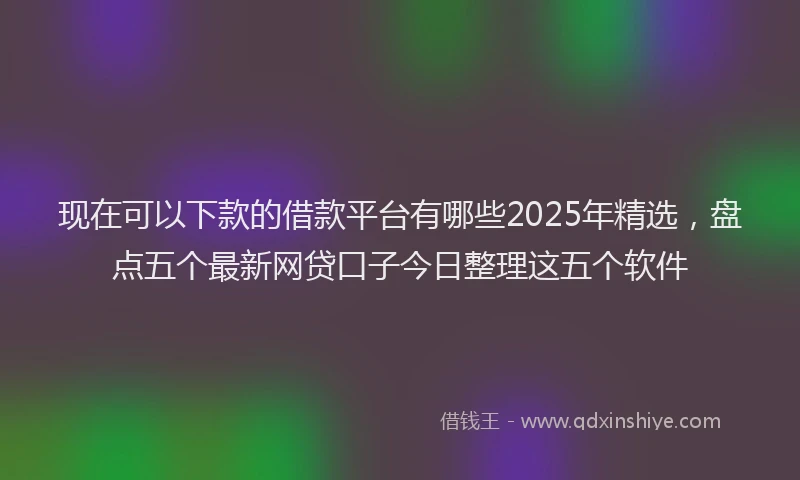 现在可以下款的借款平台有哪些2025年精选，盘点五个最新网贷口子今日整理这五个软件