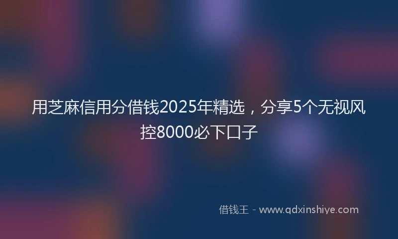 用芝麻信用分借钱2025年精选，分享5个无视风控8000必下口子