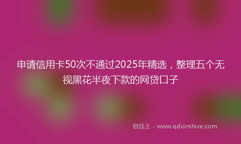 申请信用卡50次不通过2025年精选，整理五个无视黑花半夜下款的网贷口子