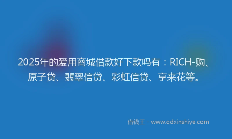 2025年的爱用商城借款好下款吗有：RICH-购、原子贷、翡翠信贷、彩虹信贷、享来花等。