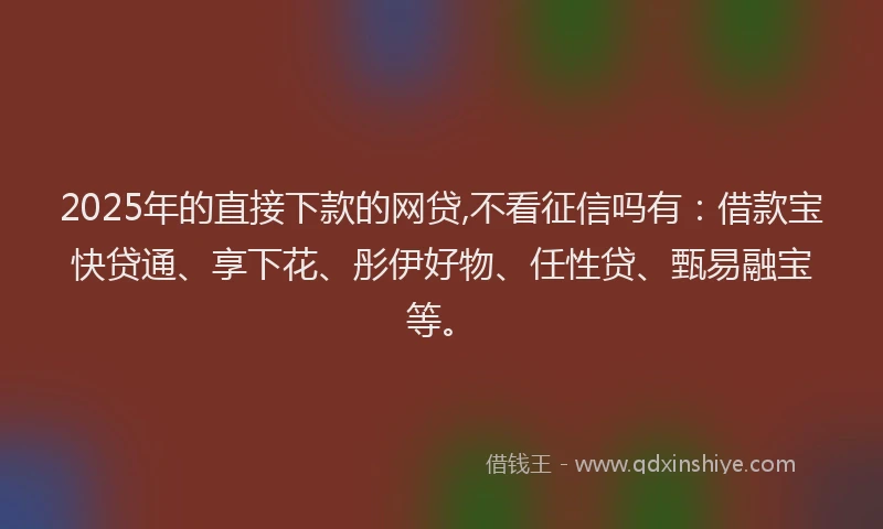 2025年的直接下款的网贷,不看征信吗有：借款宝快贷通、享下花、彤伊好物、任性贷、甄易融宝等。