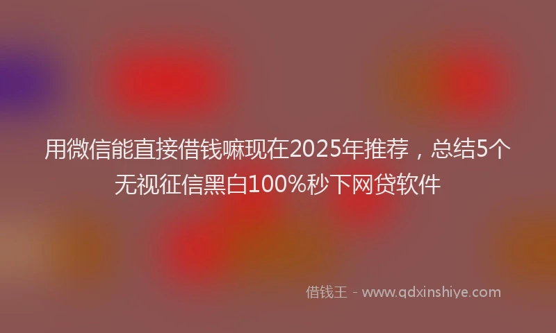 用微信能直接借钱嘛现在2025年推荐，总结5个无视征信黑白100%秒下网贷软件