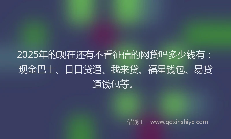 2025年的现在还有不看征信的网贷吗多少钱有：现金巴士、日日贷通、我来贷、福星钱包、易贷通钱包等。