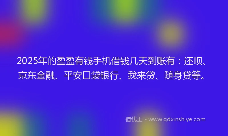 2025年的盈盈有钱手机借钱几天到账有：还呗、京东金融、平安口袋银行、我来贷、随身贷等。