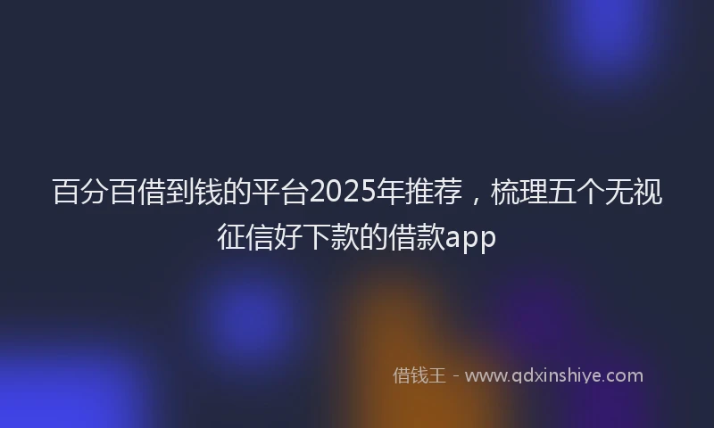 百分百借到钱的平台2025年推荐，梳理五个无视征信好下款的借款app
