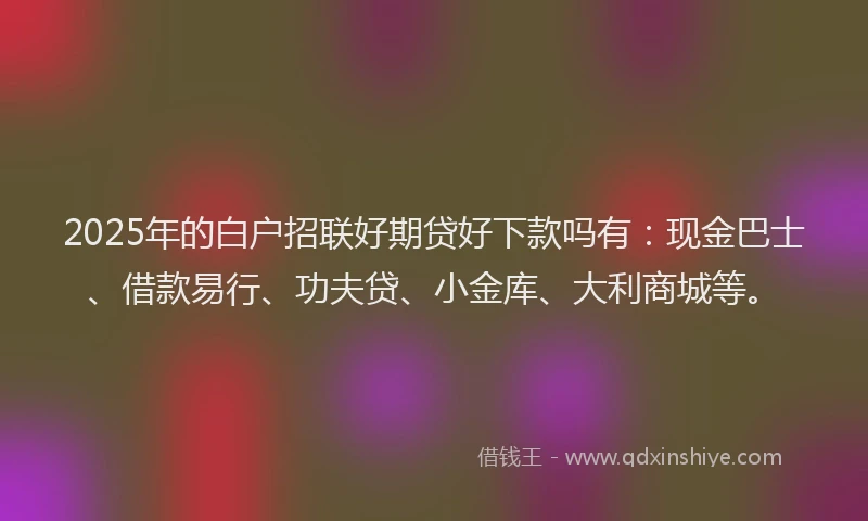 2025年的白户招联好期贷好下款吗有：现金巴士、借款易行、功夫贷、小金库、大利商城等。