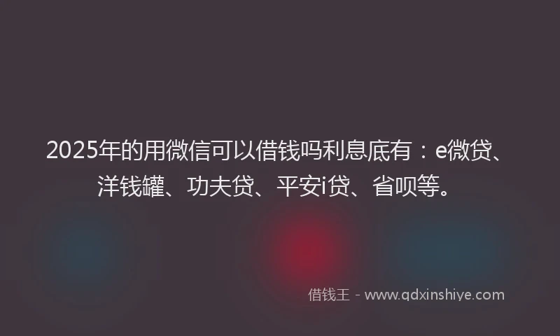 2025年的用微信可以借钱吗利息底有：e微贷、洋钱罐、功夫贷、平安i贷、省呗等。