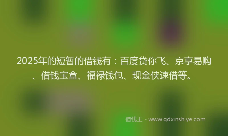 2025年的短暂的借钱有：百度贷你飞、京享易购、借钱宝盒、福禄钱包、现金侠速借等。