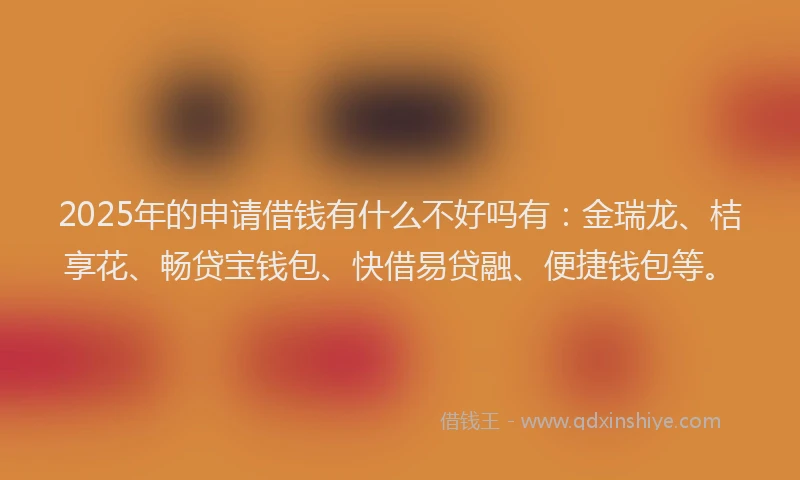 2025年的申请借钱有什么不好吗有：金瑞龙、桔享花、畅贷宝钱包、快借易贷融、便捷钱包等。