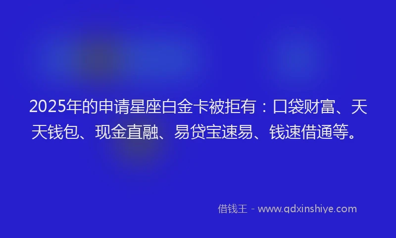 2025年的申请星座白金卡被拒有：口袋财富、天天钱包、现金直融、易贷宝速易、钱速借通等。