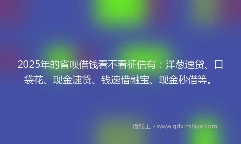 2025年的省呗借钱看不看征信有：洋葱速贷、口袋花、现金速贷、钱速借融宝、现金秒借等。